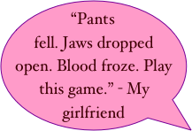 “Pants fell. Jaws dropped open. Blood froze. Play this game.” - My girlfriend